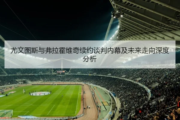 尤文图斯与弗拉霍维奇续约谈判内幕及未来走向深度分析